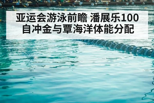 亚运会游泳前瞻 潘展乐100自冲金与覃海洋体能分配