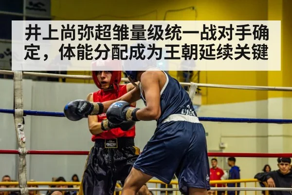 井上尚弥超雏量级统一战对手确定，体能分配成为王朝延续关键