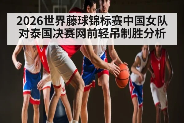 2026世界藤球锦标赛中国女队对泰国决赛网前轻吊制胜分析