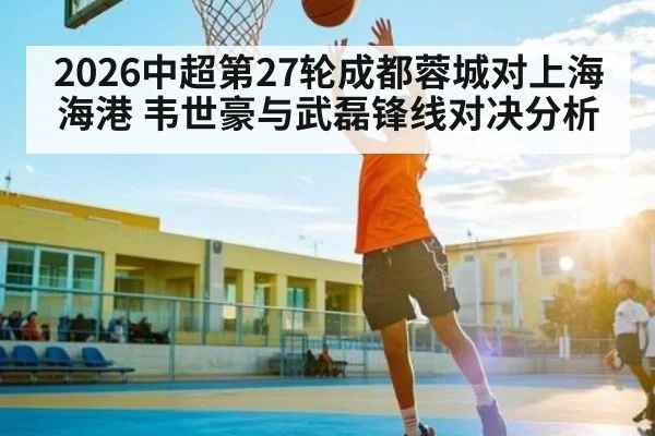 2026中超第27轮成都蓉城对上海海港 韦世豪与武磊锋线对决分析