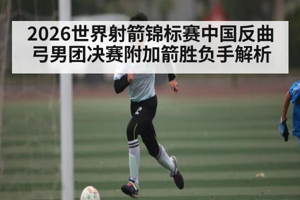 2026世界射箭锦标赛中国反曲弓男团决赛附加箭胜负手解析