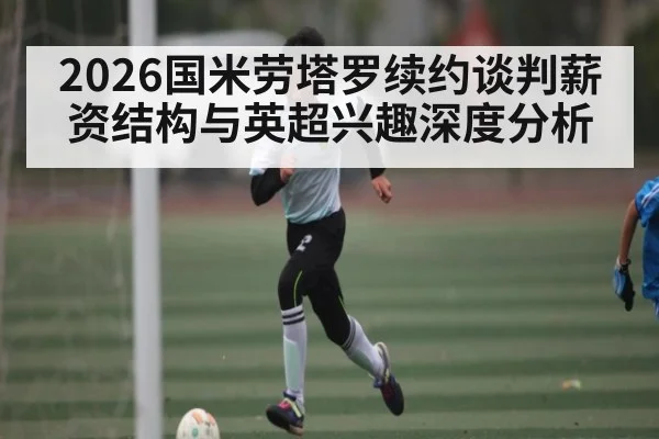2026国米劳塔罗续约谈判薪资结构与英超兴趣深度分析