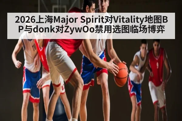 2026上海Major Spirit对Vitality地图BP与donk对ZywOo禁用选图临场博弈 | Leyu